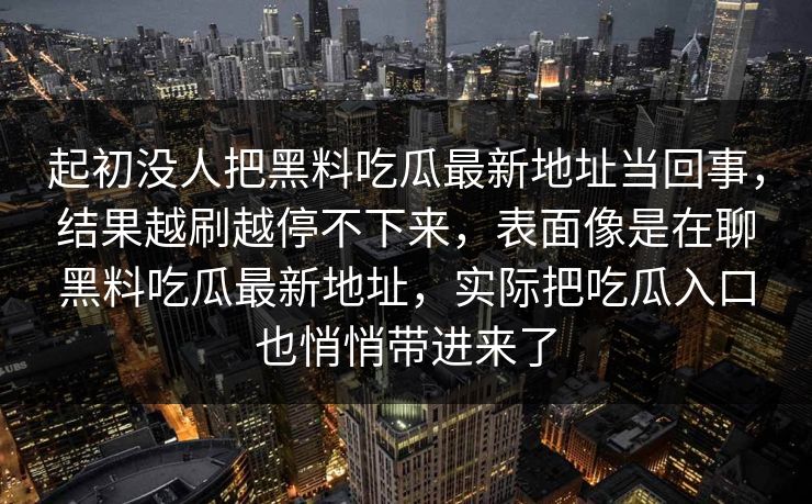 起初没人把黑料吃瓜最新地址当回事，结果越刷越停不下来，表面像是在聊黑料吃瓜最新地址，实际把吃瓜入口也悄悄带进来了