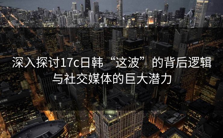 深入探讨17c日韩“这波”的背后逻辑与社交媒体的巨大潜力