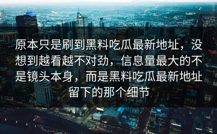 原本只是刷到黑料吃瓜最新地址，没想到越看越不对劲，信息量最大的不是镜头本身，而是黑料吃瓜最新地址留下的那个细节