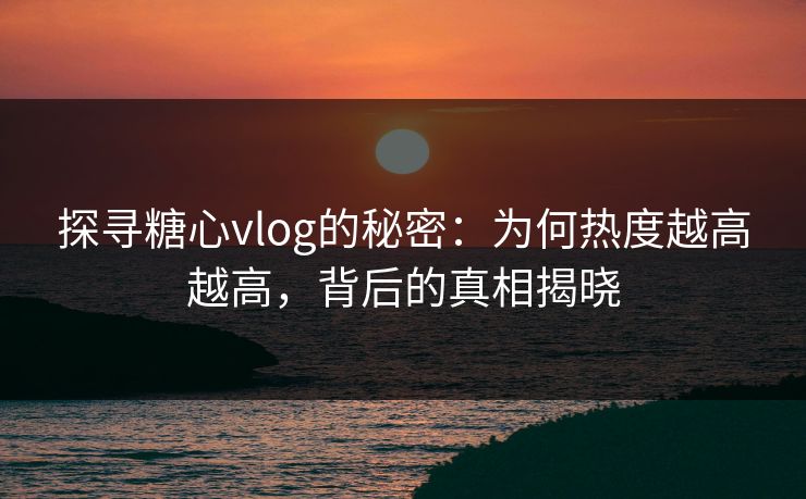 探寻糖心vlog的秘密：为何热度越高越高，背后的真相揭晓