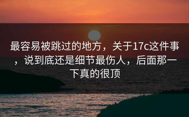最容易被跳过的地方，关于17c这件事，说到底还是细节最伤人，后面那一下真的很顶