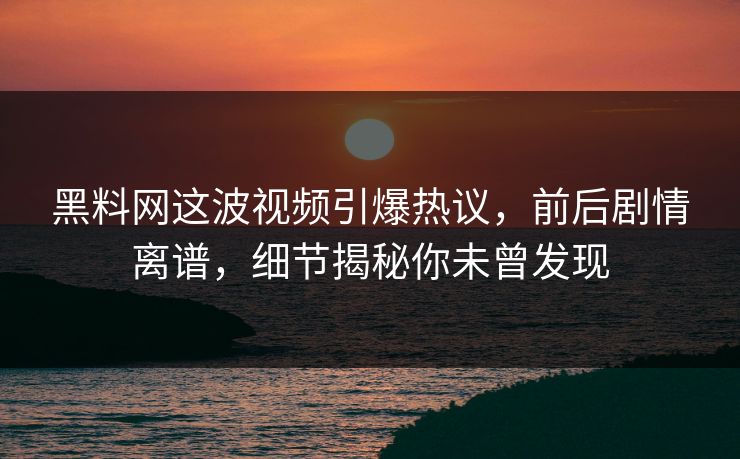 黑料网这波视频引爆热议，前后剧情离谱，细节揭秘你未曾发现