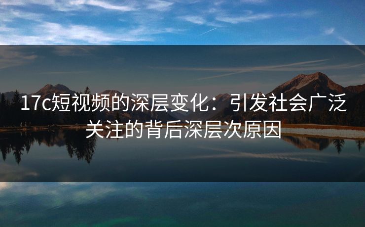 17c短视频的深层变化:引发社会广泛关注的背后深层次原因 17c短视频的深层变化:引发社会广泛关注的背后深层次原因