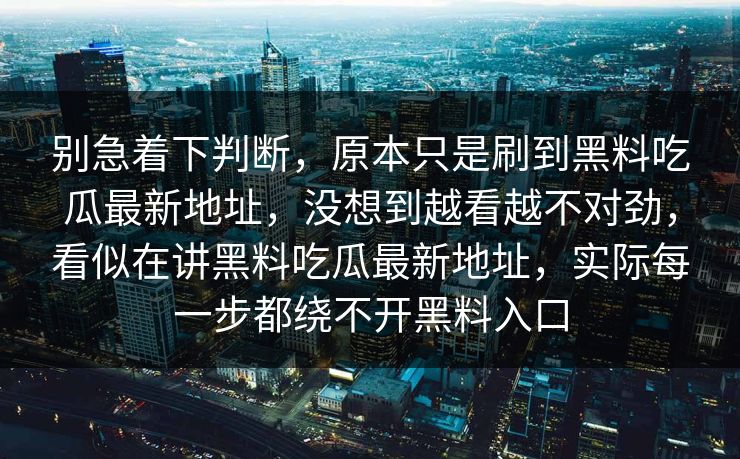 别急着下判断,原本只是刷到黑料吃瓜最新地址,没想到越看越不对劲,看似在讲黑料吃瓜最新地址,实际每一步都绕不开黑料入口 别急着下判断,原本只是刷到黑料吃瓜最新地址,没想到越看越不对劲,看似在讲黑料吃瓜最新地址,实际每一步都绕不开黑料入口
