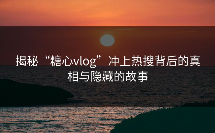 揭秘“糖心vlog”冲上热搜背后的真相与隐藏的故事